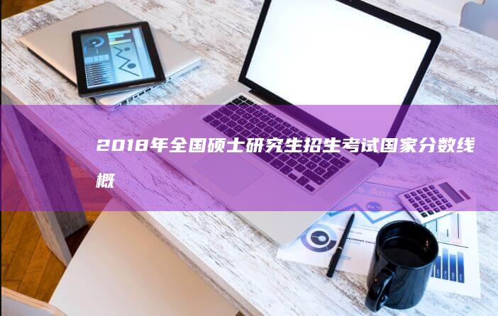 2018年全国硕士研究生招生考试国家分数线概况